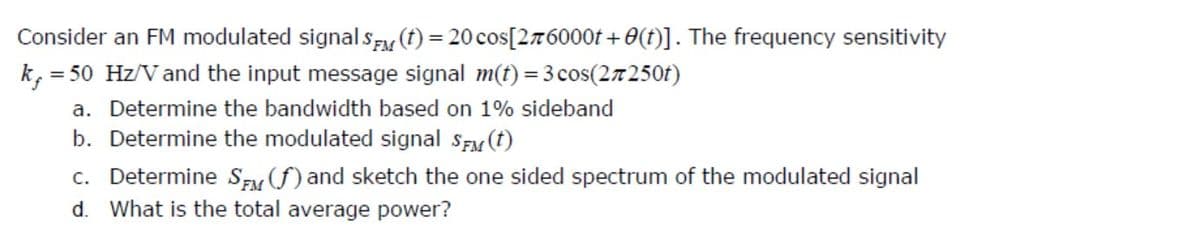 Consider an FM modulated signal sF (t) = 20 cos[27T 6000t + 0(t)]. The frequency sensitivity
k, = 50 Hz/V and the input message signal m(t) = 3 cos(27250t)
a. Determine the bandwidth based on 1% sideband
b. Determine the modulated signal SEM (t)
c. Determine Szy f) and sketch the one sided spectrum of the modulated signal
d. What is the total average power?
