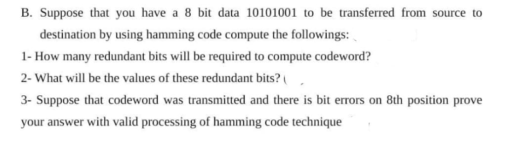 B. Suppose that you have a 8 bit data 10101001 to be transferred from source to
destination by using hamming code compute the followings:
1- How many redundant bits will be required to compute codeword?
2- What will be the values of these redundant bits? (
3- Suppose that codeword was transmitted and there is bit errors on 8th position prove
your answer with valid processing of hamming code technique
