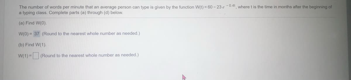 The number of words per minute that an average person can type is given by the function W(t) = 60- 23 e -0.4t, where t is the time in months after the beginning of
a typing class. Complete parts (a) through (d) below.
(a) Find W(0).
W(0) = 37 (Round to the nearest whole number as needed.)
(b) Find W(1).
= (Round to the nearest whole number as needed.)
