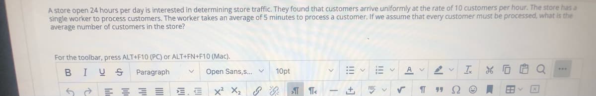 A store open 24 hours per day is interested in determining store traffic. They found that customers arrive uniformly at the rate of 10 customers per hour. The store has a
single worker to process customers. The worker takes an average of 5 minutes to process a customer. If we assume that every customer must be processed, what is the
average number of customers in the store?
For the toolbar, press ALT+F10 (PC) or ALT+FN+F10 (Mac).
10pt
A
Is
...
BIUS
Paragraph
Open Sans,s..
E = = E E. E
x2 X2
