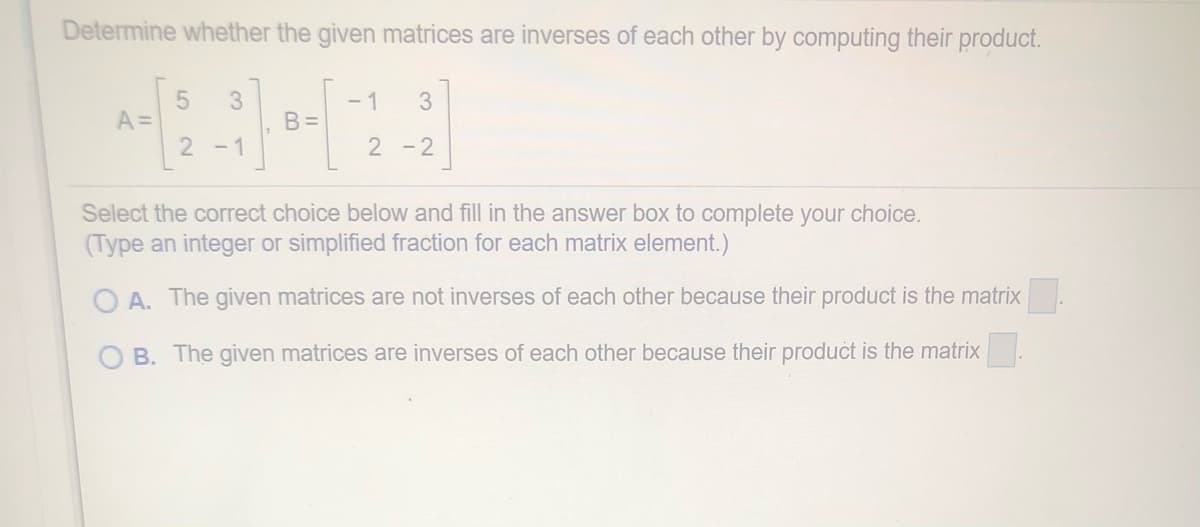Determine whether the given matrices are inverses of each other by computing their product.
- 1
B =
3
A=
2 -1
2 -2
Select the correct choice below and fill in the answer box to complete your choice.
(Type an integer or simplified fraction for each matrix element.)
O A. The given matrices are not inverses of each other because their product is the matrix
O B. The given matrices are inverses of each other because their product is the matrix.
