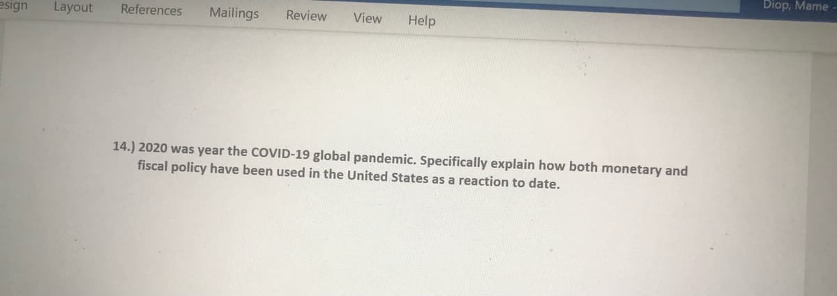 Diop, Mame
esign
Layout
References
Mailings
Review
View
Help
14.) 2020 was year the COVID-19 global pandemic. Specifically explain how both monetary and
fiscal policy have been used in the United States as a reaction to date.
