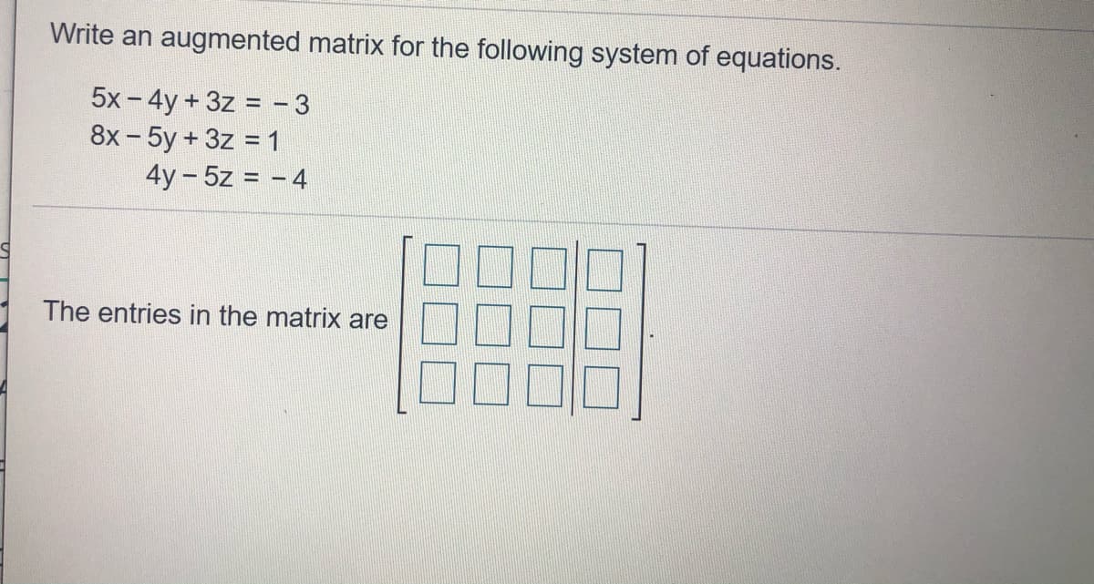 Write an augmented matrix for the following system of equations.
5x - 4y + 3z = - 3
8x-5y+3z = 1
4y - 5z = - 4
The entries in the matrix are
