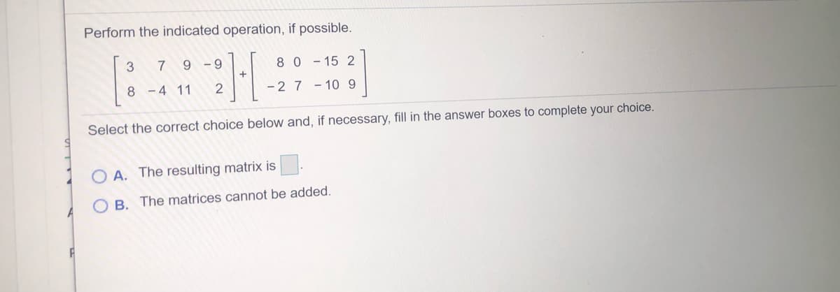 Perform the indicated operation, if possible.
7
9 -9
80-15 2
- 4 11
2
- 2 7 - 10 9
Select the correct choice below and, if necessary, fill in the answer boxes to complete your choice.
O A. The resulting matrix is
B. The matrices cannot be added.
