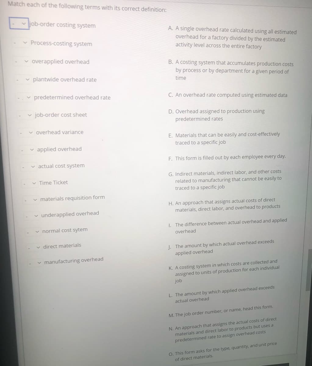 Match each of the following terms with its correct definition:
v job-order costing system
A. A single overhead rate calculated using all estimated
overhead for a factory divided by the estimated
v Process-costing system
activity level across the entire factory
v overapplied overhead
B. A costing system that accumulates production costs
by process or by department for a given period of
plantwide overhead rate
time
predetermined overhead rate
C. An overhead rate computed using estimated data
v job-order cost sheet
D. Overhead assigned to production using
predetermined rates
v overhead variance
E. Materials that can be easily and cost-effectively
traced to a specific job
v applied overhead
F. This form is filled out by each employee every day.
v actual cost system
G. Indirect materials, indirect labor, and other costs
related to manufacturing that cannot be easily to
traced to a specific job
v Time Ticket
v materials requisition form
H. An approach that assigns actual costs of direct
materials, direct labor, and overhead to products
v underapplied overhead
v normal cost sytem
I. The difference between actual overhead and applied
overhead
v direct materials
J. The amount by which actual overhead exceeds
applied overhead
v manufacturing overhead
K. A costing system in which costs are collected and
assigned to units of production for each individual
job
L. The amount by which applied overhead exceeds
actual overhead
M. The job order number, or name, head this form.
N. An approach that assigns the actual costs of direct
materials and direct labor to products but uses a
predetermined rate to assign overhead costs
O. This form asks for the type, quantity, and unit price
of direct materials.
