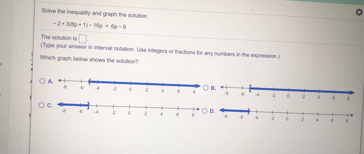 Solve the inequality and graph the solution.
- 2+3(8p + 1) – 16p < 6p – 9
The solution is.
(Type your answer in interval notation. Use integers or fractions for any numbers in the expression.)
Which graph below shows the solution?
A
O A. +
+
-8
-6
-4
-2
B.
2
6
8
-8
-6
-4
-2
4
6.
8
Oc.
+
+
+
-8
-6
-4
-2
2
+
4
-8
-6
-4
-2
4
6
8.
