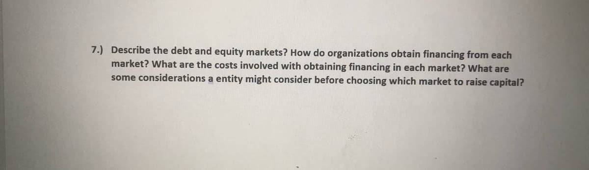 7.) Describe the debt and equity markets? How do organizations obtain financing from each
market? What are the costs involved with obtaining financing in each market? What are
some considerations a entity might consider before choosing which market to raise capital?
