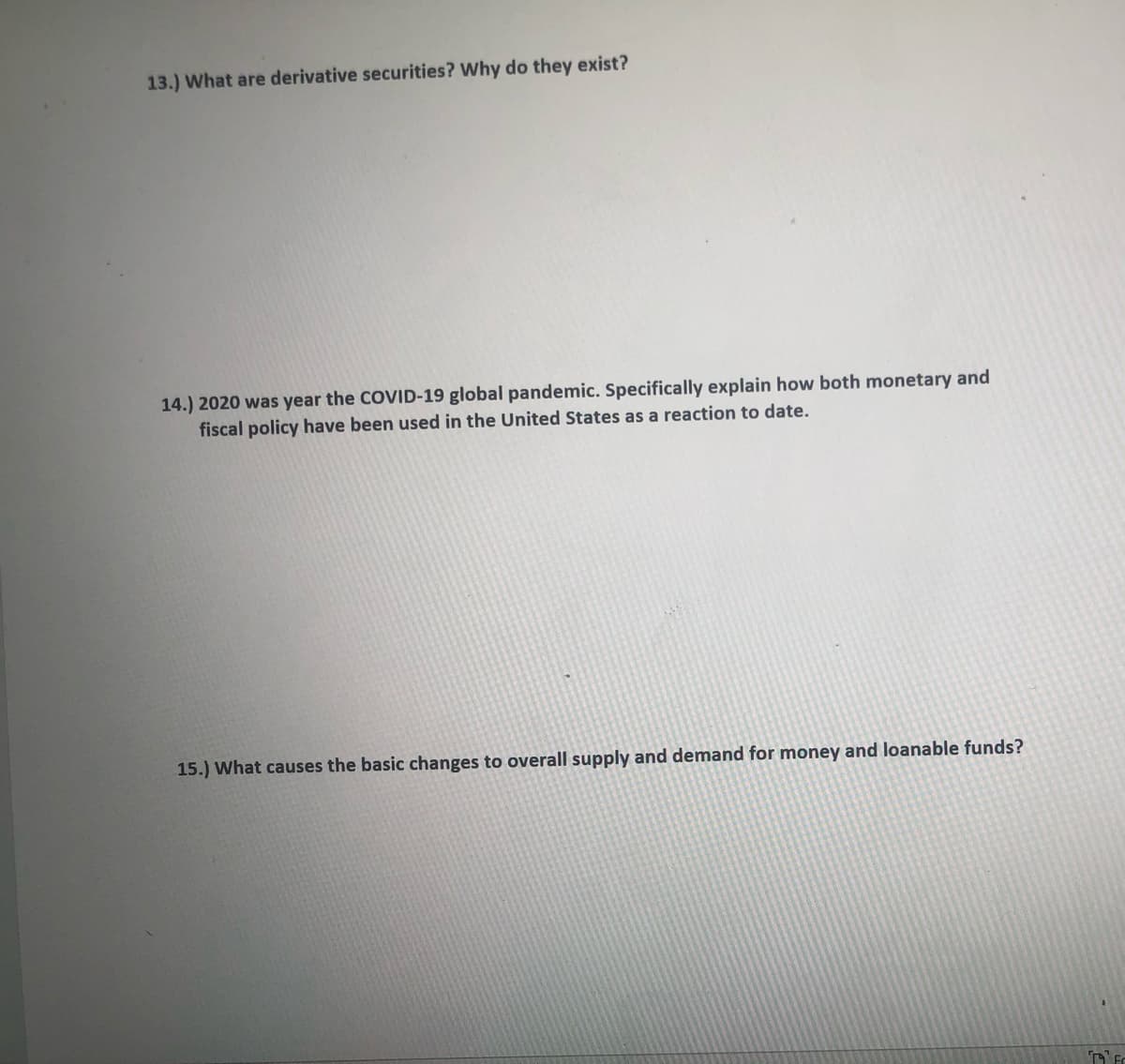 13.) What are derivative securities? Why do they exist?
14.) 2020 was year the COVID-19 global pandemic. Specifically explain how both monetary and
fiscal policy have been used in the United States as a reaction to date.
15.) What causes the basic changes to overall supply and demand for money and loanable funds?
