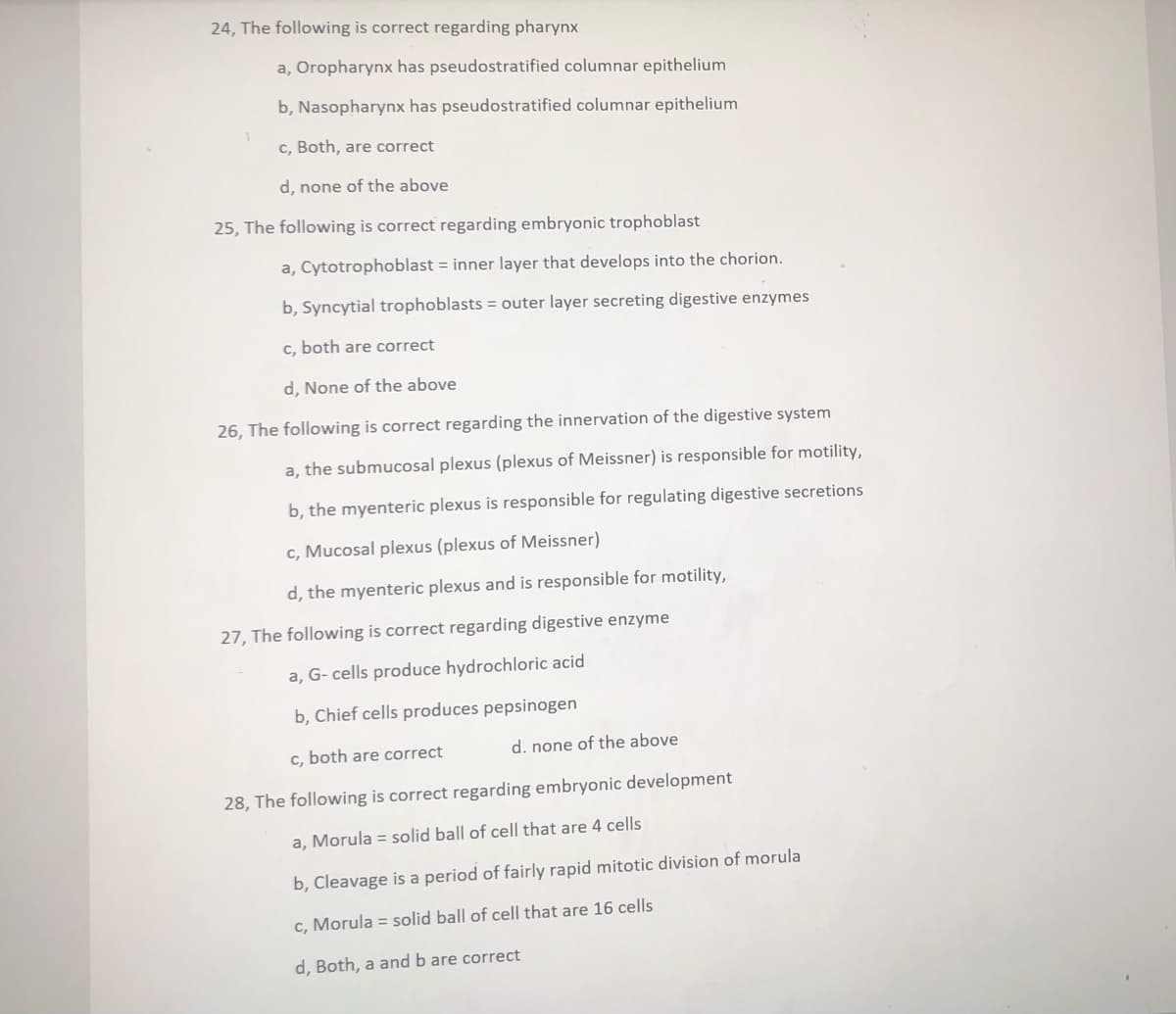 24, The following is correct regarding pharynx
a, Oropharynx has pseudostratified columnar epithelium
b, Nasopharynx has pseudostratified columnar epithelium
c, Both, are correct
d, none of the above
25, The following is correct regarding embryonic trophoblast
a, Cytotrophoblast = inner layer that develops into the chorion.
b, Syncytial trophoblasts = outer layer secreting digestive enzymes
c, both are correct
d, None of the above
26, The following is correct regarding the innervation of the digestive system
a, the submucosal plexus (plexus of Meissner) is responsible for motility,
b, the myenteric plexus is responsible for regulating digestive secretions
c, Mucosal plexus (plexus of Meissner)
d, the myenteric plexus and is responsible for motility,
27, The following is correct regarding digestive enzyme
a, G- cells produce hydrochloric acid
b, Chief cells produces pepsinogen
c, both are correct
d. none of the above
28, The following is correct regarding embryonic development
a, Morula = solid ball of cell that are 4 cells
b, Cleavage is a period of fairly rapid mitotic division of morula
c, Morula = solid ball of cell that are 16 cells
d, Both, a and b are correct
