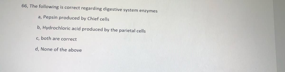 66, The following is correct regarding digestive system enzymes
a, Pepsin produced by Chief cells
b, Hydrochloric acid produced by the parietal cells
c, both are correct
d, None of the above
