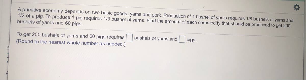A primitive economy depends on two basic goods, yams and pork. Production of 1 bushel of yams requires 1/8 bushels of yams and
1/2 of a pig. To produce 1 pig requires 1/3 bushel of yams. Find the amount of each commodity that should be produced to get 200
bushels of yams and 60 pigs.
To get 200 bushels of yams and 60 pigs requires bushels of yams and
(Round to the nearest whole number as needed.)
pigs.
