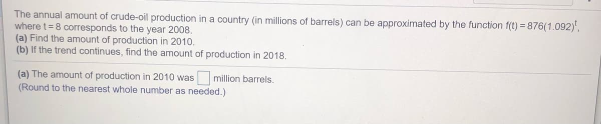 The annual amount of crude-oil production in a country (in millions of barrels) can be approximated by the function f(t) = 876(1.092)',
where t= 8 corresponds to the year 2008.
(a) Find the amount of production in 2010.
(b) If the trend continues, find the amount of production in 2018.
(a) The amount of production in 2010 was million barrels.
(Round to the nearest whole number as needed.)
