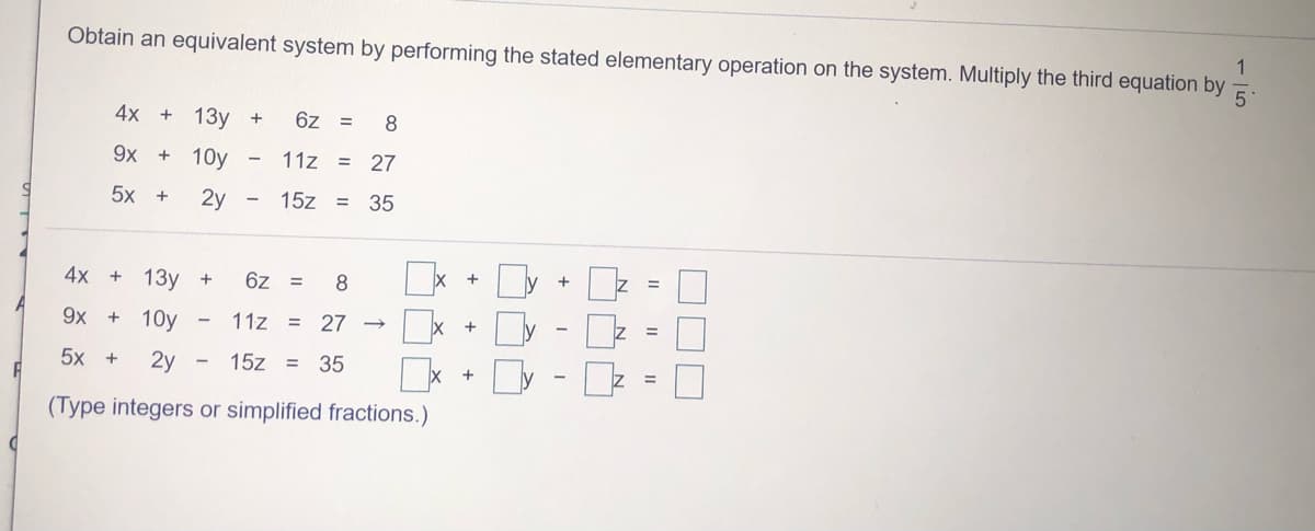 Obtain an equivalent system by performing the stated elementary operation on the system. Multiply the third equation by
4x +
13у +
6z =
8
9x +
10y
11z = 27
5x +
2y
15z = 35
4x +
13у +
+
6z =
8
+
%3D
9x + 10y
11z
27
%3D
+
%3D
5x +
2y
- 15z
35
%3D
%3D
(Type integers or simplified fractions.)
-|5
