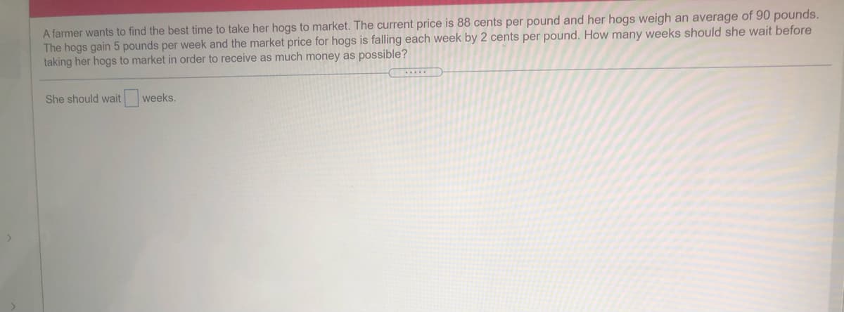 A farmer wants to find the best time to take her hogs to market. The current price is 88 cents per pound and her hogs weigh an average of 90 pounds.
The hogs gain 5 pounds per week and the market price for hogs is falling each week by 2 cents per pound. How many weeks should she wait before
taking her hogs to market in order to receive as much money as possible?
She should wait weeks.
