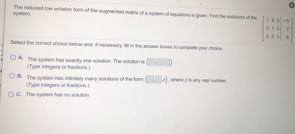 The reduced row echelon form of the augmented matrix of a system of equations is given. Find the solutions of the
system.
100-5
0 1 0
7.
0 0 0
6.
Select the correct choice below and, if necessary, fill in the answer boxes to complete your choice.
O A. The system has exactly one solution. The solution is ( D.
(Type integers or fractions.)
B. The system has infinitely many solutions of the form ( z), where z is any real number.
(Type integers or fractions.)
C. The system has no solution.
