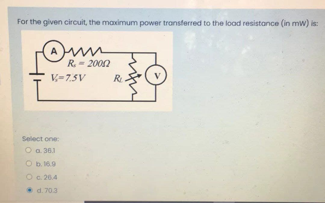 For the given circuit, the maximum power transferred to the load resistance (in mW) is:
(A
R = 2002
//
V= 7.5V
Select one:
O a. 36.1
O b. 16.9
O c. 26.4
O d. 70.3
