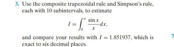 3. Use the composite trapezoidal rule and Simpson's rule,
each with 10 subintervals, to estimate
:-
sin x
dx,
and compare your results with I = 1.851937, which is
exact to six decimal places.

