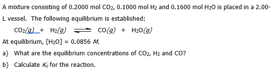 A mixture consisting of 0.2000 mol CO₂, 0.1000 mol H₂ and 0.1600 mol H₂O is placed in a 2.00-
L vessel. The following equilibrium is established:
CO₂(g)+ H₂(g)
CO(g) + H₂O(g)
At equilibrium, [H₂0] = 0.0856 M.
a) What are the equilibrium concentrations of CO2, H₂ and CO?
b) Calculate K-for the reaction.