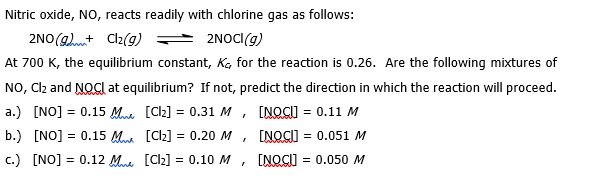 Nitric oxide, NO, reacts readily with chlorine gas as follows:
2NO(+ Cl2(g)
2NOCI(g)
At 700 K, the equilibrium constant, K, for the reaction is 0.26. Are the following mixtures of
NO, Cl₂ and NOCI at equilibrium? If not, predict the direction in which the reaction will proceed.
[NOCI] = 0.11 M
a.) [NO] = 0.15 M
b.) [NO] = 0.15 M
c.) [NO] = 0.12 Man
[Cl₂] = 0.31 M,
[Cl₂] = 0.20 M
[Cl₂] = 0.10 M
[NOCU] = 0.051 M
I
[NOCU] = 0.050 M