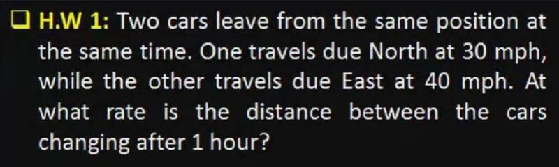 O H.W 1: Two cars leave from the same position at
the same time. One travels due North at 30 mph,
while the other travels due East at 40 mph. At
what rate is the distance between the cars
changing after 1 hour?
