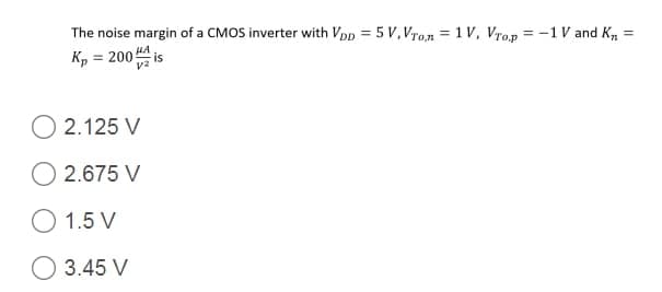 The noise margin of a CMOS inverter with VDp = 5 V, Vro,n = 1 V, Vrop = -1 V and K, :
Kp = 200 is
%3D
HA
O 2.125 V
O 2.675 V
O 1.5 V
O 3.45 V
