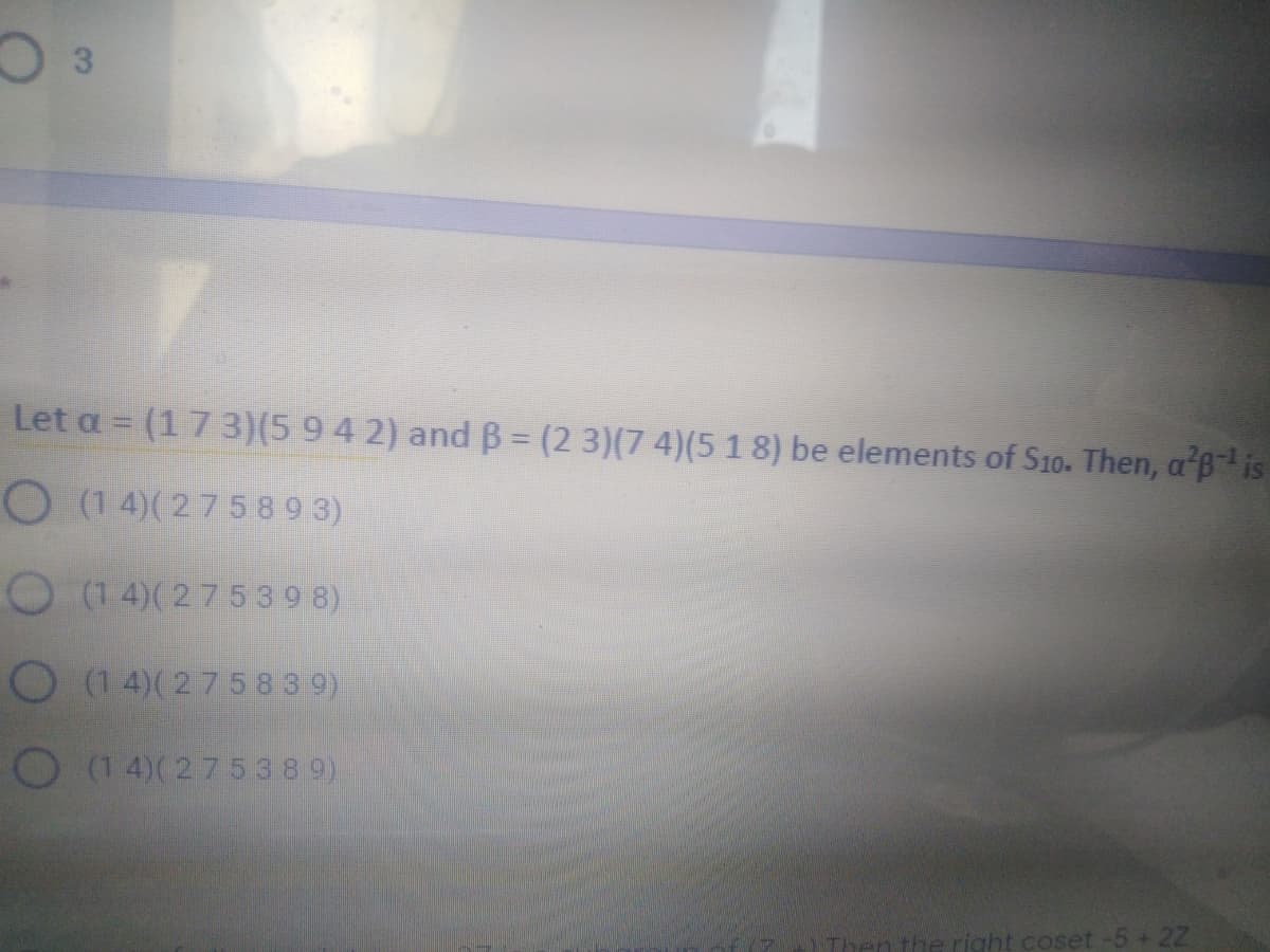 Let a = (1 7 3)(5 942) and B = (2 3)(7 4)(5 1 8) be elements of S10. Then, a B is
O (1 4)( 27589 3)
O (1 4)(27539 8)
O (14)(27583 9)
O (1 4)(275389)
he right coset -5 + 22
