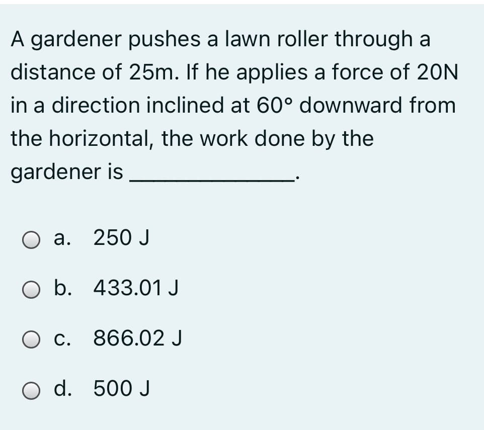 A gardener pushes a lawn roller through a
distance of 25m. If he applies a force of 20N
in a direction inclined at 60° downward from
the horizontal, the work done by the
gardener is
a. 250 J
b. 433.01 J
O c. 866.02 J
O d. 500 J
