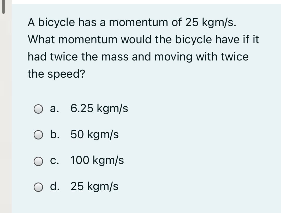 A bicycle has a momentum of 25 kgm/s.
What momentum would the bicycle have if it
had twice the mass and moving with twice
the speed?
Оа.
6.25 kgm/s
O b. 50 kgm/s
О с. 100 kgm/s
O d. 25 kgm/s
