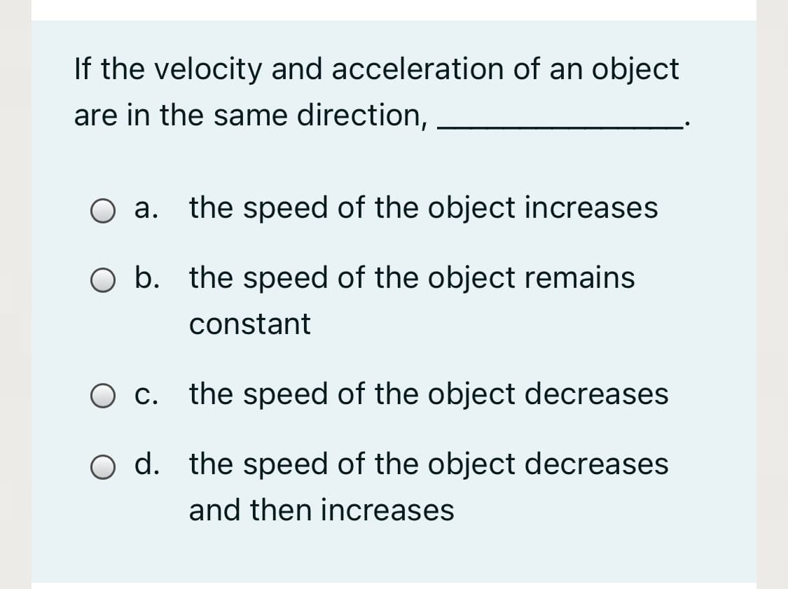 If the velocity and acceleration of an object
are in the same direction,
O a. the speed of the object increases
O b. the speed of the object remains
constant
O c. the speed of the object decreases
O d. the speed of the object decreases
and then increases

