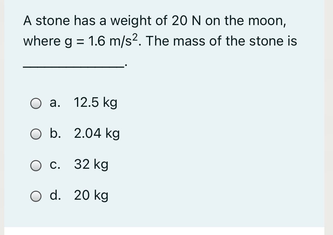 A stone has a weight of 20 N on the moon,
where g = 1.6 m/s?. The mass of the stone is
О а. 12.5 kg
O b. 2.04 kg
О с. 32 kg
O d. 20 kg
