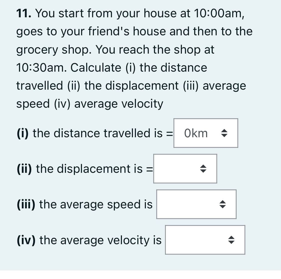 11. You start from your house at 10:00am,
goes to your friend's house and then to the
grocery shop. You reach the shop at
10:30am. Calculate (i) the distance
travelled (ii) the displacement (iii) average
speed (iv) average velocity
(i) the distance travelled is = Okm
(ii) the displacement is =
(iii) the average speed is
(iv) the average velocity is
