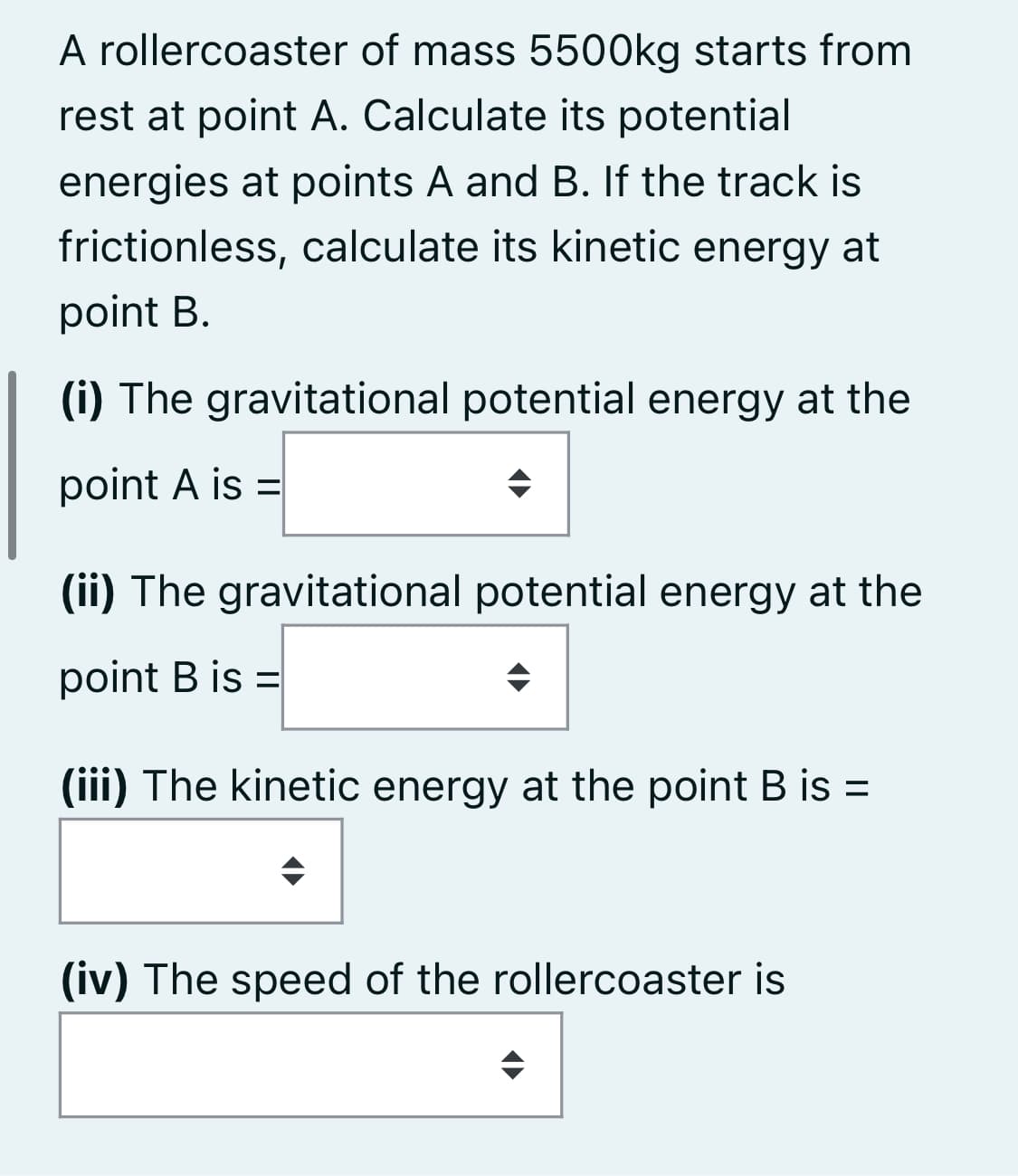 A rollercoaster of mass 5500kg starts from
rest at point A. Calculate its potential
energies at points A and B. If the track is
frictionless, calculate its kinetic energy at
point B.
(i) The gravitational potential energy at the
point A is =
(ii) The gravitational potential energy at the
point B is =
%3D
(iii) The kinetic energy at the point B is =
(iv) The speed of the rollercoaster is
