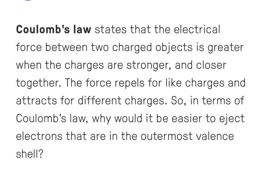 Coulomb's law states that the electrical
force between two charged objects is greater
when the charges are stronger, and closer
together. The force repels for like charges and
attracts for different charges. So, in terms of
Coulomb's law, why would it be easier to eject
electrons that are in the outermost valence
shell?
