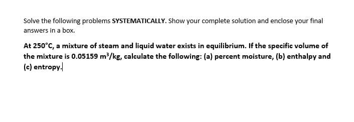 Solve the following problems SYSTEMATICALLY. Show your complete solution and enclose your final
answers in a box.
At 250°C, a mixture of steam and liquid water exists in equilibrium. If the specific volume of
the mixture is 0.05159 m/kg, calculate the following: (a) percent moisture, (b) enthalpy and
(c) entropy.
