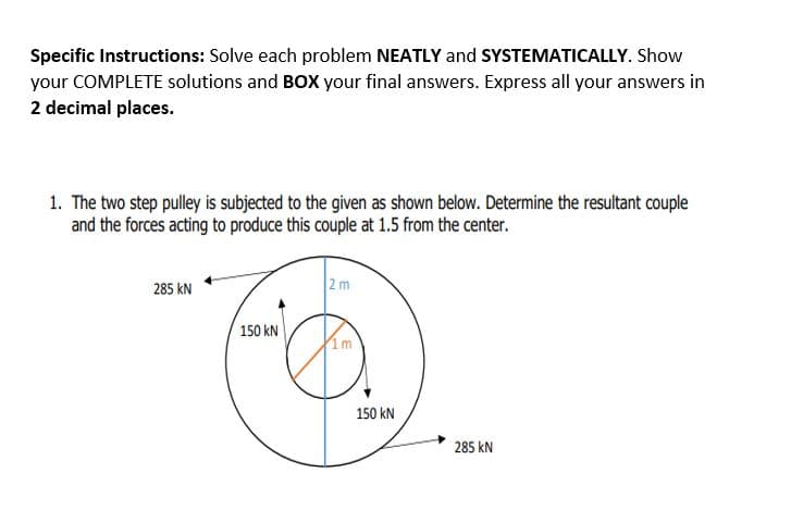 Specific Instructions: Solve each problem NEATLY and SYSTEMATICALLY. Show
your COMPLETE solutions and BOX your final answers. Express all your answers in
2 decimal places.
1. The two step pulley is subjected to the given as shown below. Determine the resultant couple
and the forces acting to produce this couple at 1.5 from the center.
285 kN
2m
150 kN
150 kN
285 kN
