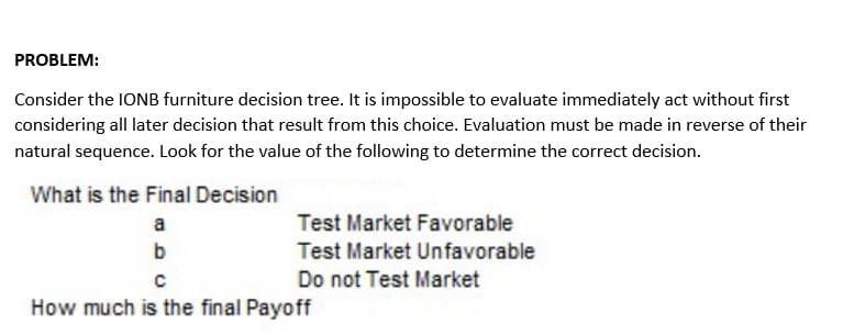 PROBLEM:
Consider the 1ONB furniture decision tree. It is impossible to evaluate immediately act without first
considering all later decision that result from this choice. Evaluation must be made in reverse of their
natural sequence. Look for the value of the following to determine the correct decision.
What is the Final Decision
a
Test Market Favorable
b
Test Market Unfavorable
Do not Test Market
How much is the final Payoff
