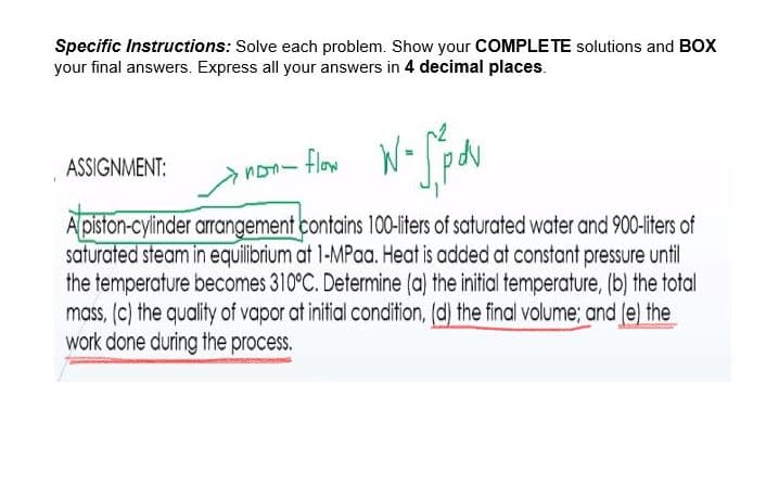 Specific Instructions: Solve each problem. Show your COMPLETE solutions and BOX
your final answers. Express all your answers in 4 decimal places.
ASSIGNMENT:
non- flow
A piston-cylinder arrangement contains 100-liters of saturated water and 900-liters of
saturated steam in equilibrium at 1-MPaa. Heat is added at constant pressure until
the temperature becomes 310°C. Determine (a) the initial temperature, (b) the total
mass, (c) the quality of vapor at initial condition, (d) the final volume; and (e) the
work done during the process.
