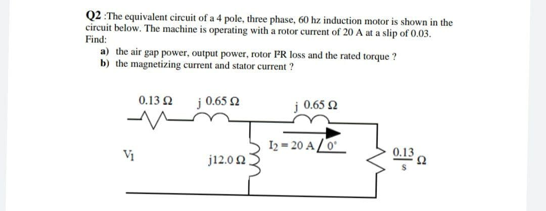 Q2 :The equivalent circuit of a 4 pole, three phase, 60 hz induction motor is shown in the
circuit below. The machine is operating with a rotor current of 20 A at a slip of 0.03.
Find:
a) the air gap power, output power, rotor PR loss and the rated torque ?
b) the magnetizing current and stator current ?
0.13 2
j 0.65 2
i 0.65 Q
I2 = 20 A / 0°
Vị
j12.0 2
0.13
