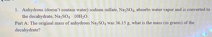 1. Anhydrous (doesn't contain water) sodium sulfate, Na2SO4, absorbs water vapor and is converted to
the decahydrate, Na₂SO4 10H₂O.
Part A: The original mass of anhydrous Na2SO4 was 36.15 g, what is the mass (in grams) of the
decahydrate?