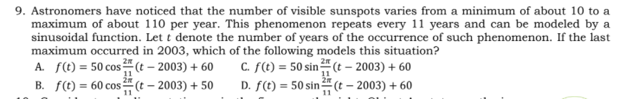 9. Astronomers have noticed that the number of visible sunspots varies from a minimum of about 10 to a
maximum of about 110 per year. This phenomenon repeats every 11 years and can be modeled by a
sinusoidal function. Let t denote the number of years of the occurrence of such phenomenon. If the last
maximum occurred in 2003, which of the following models this situation?
2n
A. f(t) = 50 cos (t – 2003) + 60
2л
C. f(t) = 50 sin (t – 2003) + 60
D. f(t) = 50 sin(t – 2003) + 60
%3D
11
B. f(t) = 60 cos (t – 2003) + 50
11
11
