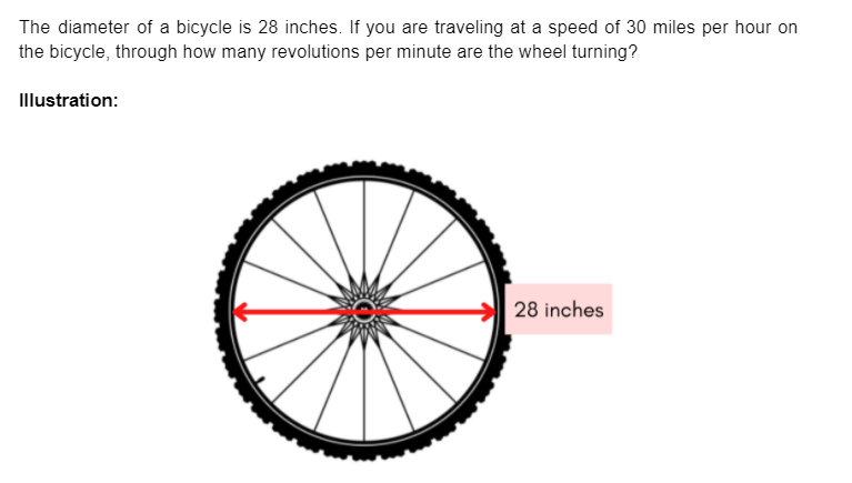 The diameter of a bicycle is 28 inches. If you are traveling at a speed of 30 miles per hour on
the bicycle, through how many revolutions per minute are the wheel turning?
Illustration:
28 inches
