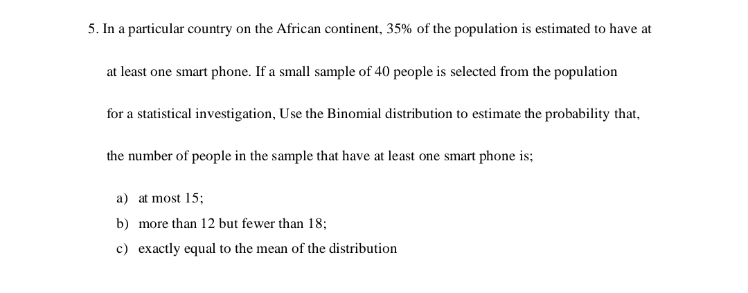 5. In a particular country on the African continent, 35% of the population is estimated to have at
at least one smart phone. If a small sample of 40 people is selected from the population
for a statistical investigation, Use the Binomial distribution to estimate the probability that,
the number of people in the sample that have at least one smart phone is;
a) at most 15;
b) more than 12 but fewer than 18;
c) exactly equal to the mean of the distribution
