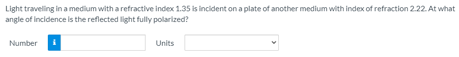 Light traveling in a medium with a refractive index 1.35 is incident on a plate of another medium with index of refraction 2.22. At what
angle of incidence is the reflected light fully polarized?
Number
i
Units
