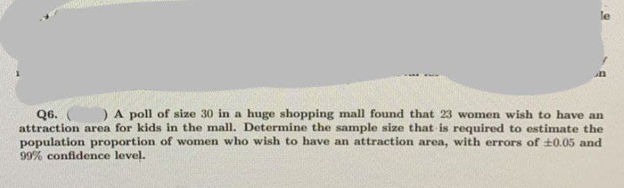 le
) A poll of size 30 in a huge shopping mall found that 23 women wish to have an
Q6.
attraction area for kids in the mall. Determine the sample size that is required to estimate the
population proportion of women who wish to have an attraction area, with errors of t0.05 and
99% confidence level.
