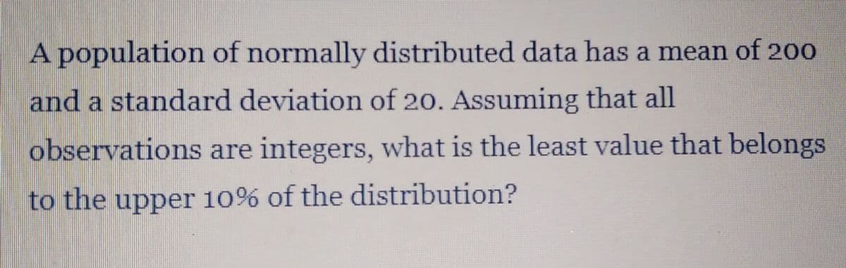 A population of normally distributed data has a mean of 200
and a standard deviation of 20. Assuming that all
observations are integers, what is the least value that belongs
to the upper 10% of the distribution?
