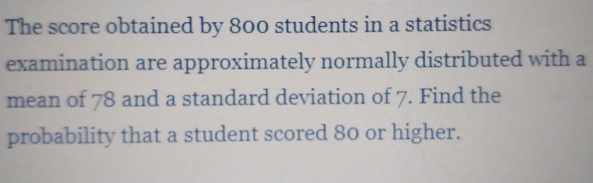 The score obtained by 800 students in a statistics
examination are approximately normally distributed with a
mean of 78 and a standard deviation of7. Find the
probability that a student scored 80 or higher.

