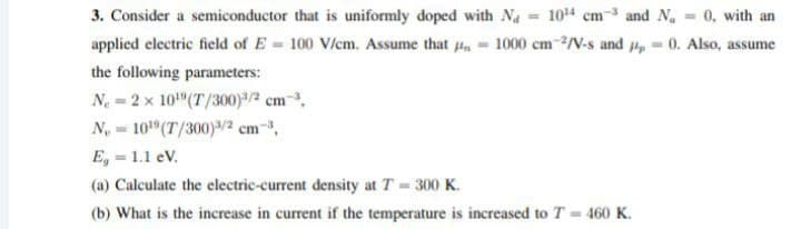3. Consider a semiconductor that is uniformly doped with Na 104 cm-3 and Na 0, with an
applied electric field of E 100 V/cm. Assume that 4, 1000 cm-/V-s and , 0. Also, assume
the following parameters:
N. = 2 x 10"(T/300)3/2 cm-3,
N, = 10"(T/300)/2 cm-,
E, = 1.1 eV.
(a) Calculate the electric-current density at T 300 K.
(b) What is the increase in current if the temperature is increased to T = 460 K.
