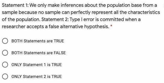 Statement 1: We only make inferences about the population base from a
sample because no sample can perfectly represent all the characteristics
of the population. Statement 2: Type I error is committed when a
researcher accepts a false alternative hypothesis. *
BOTH Statements are TRUE
O BOTH Statements are FALSE
O ONLY Statement 1 is TRUE
ONLY Statement 2 is TRUE
