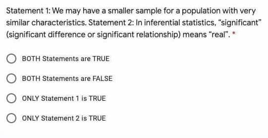 Statement 1: We may have a smaller sample for a population with very
similar characteristics. Statement 2: In inferential statistics, "significant"
(significant difference or significant relationship) means "real".*
BOTH Statements are TRUE
BOTH Statements are FALSE
O ONLY Statement 1 is TRUE
ONLY Statement 2 is TRUE
