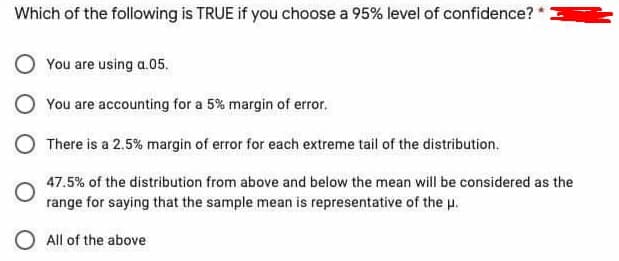 Which of the following is TRUE if you choose a 95% level of confidence?
You are using a.05.
You are accounting for a 5% margin of error.
There is a 2.5% margin of error for each extreme tail of the distribution.
47.5% of the distribution from above and below the mean will be considered as the
range for saying that the sample mean is representative of the u.
O All of the above
